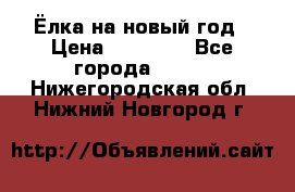 Ёлка на новый год › Цена ­ 30 000 - Все города  »    . Нижегородская обл.,Нижний Новгород г.